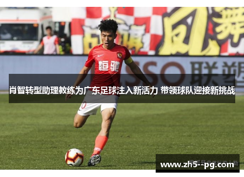 肖智转型助理教练为广东足球注入新活力 带领球队迎接新挑战