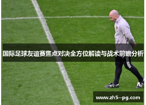 国际足球友谊赛焦点对决全方位解读与战术前瞻分析
