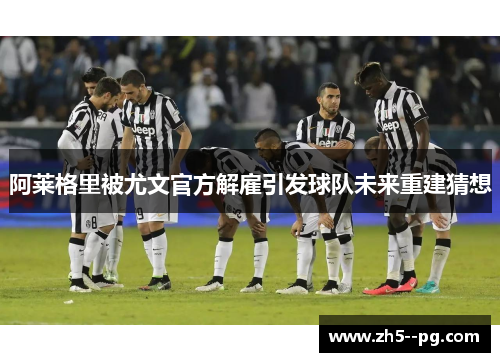 阿莱格里被尤文官方解雇引发球队未来重建猜想